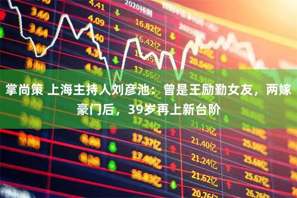 掌尚策 上海主持人刘彦池：曾是王励勤女友，两嫁豪门后，39岁再上新台阶