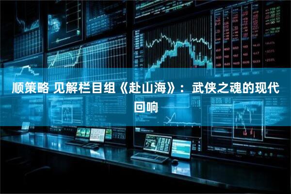 顺策略 见解栏目组《赴山海》：武侠之魂的现代回响