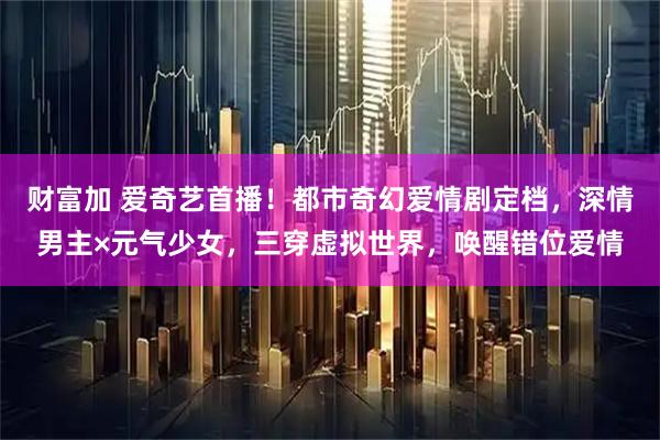财富加 爱奇艺首播！都市奇幻爱情剧定档，深情男主×元气少女，三穿虚拟世界，唤醒错位爱情