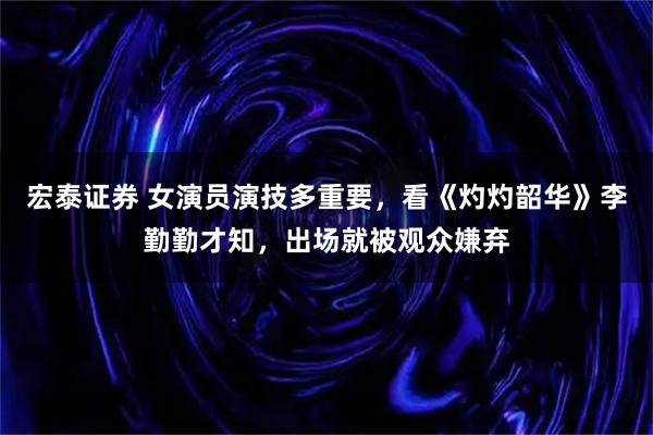 宏泰证券 女演员演技多重要，看《灼灼韶华》李勤勤才知，出场就被观众嫌弃