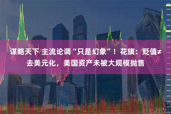 谋略天下 主流论调“只是幻象”！花旗：贬值≠去美元化，美国资产未被大规模抛售