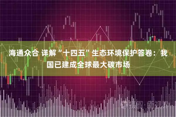 海通众合 详解“十四五”生态环境保护答卷：我国已建成全球最大碳市场