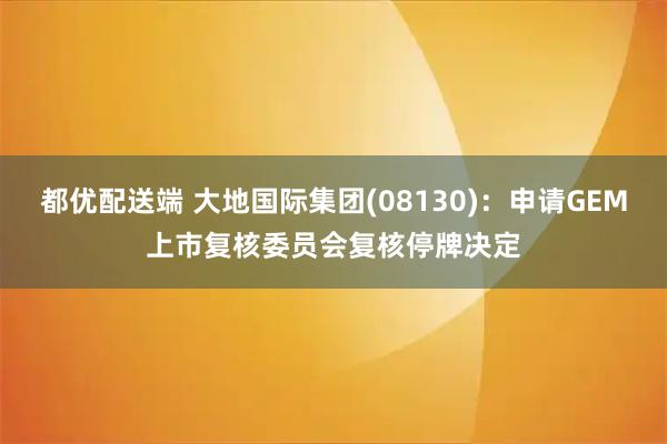 都优配送端 大地国际集团(08130)：申请GEM上市复核委员会复核停牌决定