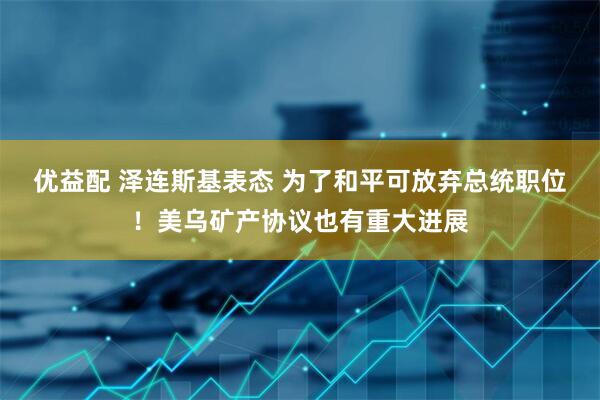 优益配 泽连斯基表态 为了和平可放弃总统职位！美乌矿产协议也有重大进展