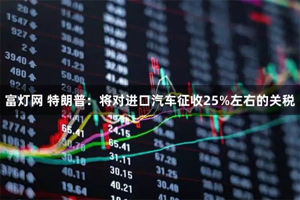 富灯网 特朗普：将对进口汽车征收25%左右的关税