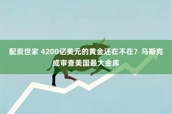 配资世家 4200亿美元的黄金还在不在？马斯克或审查美国最大金库
