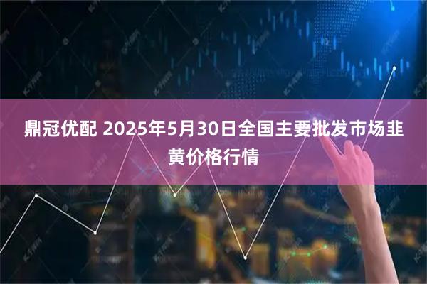 鼎冠优配 2025年5月30日全国主要批发市场韭黄价格行情