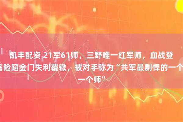 凯丰配资 21军61师，三野唯一红军师，血战登步岛险蹈金门失利覆辙，被对手称为“共军最剽悍的一个师”