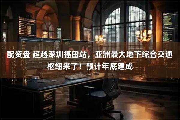 配资盘 超越深圳福田站，亚洲最大地下综合交通枢纽来了！预计年底建成