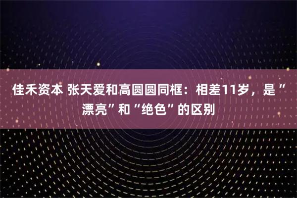 佳禾资本 张天爱和高圆圆同框：相差11岁，是“漂亮”和“绝色”的区别