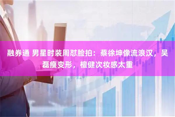融券通 男星时装周怼脸拍：蔡徐坤像流浪汉，吴磊瘦变形，檀健次妆感太重