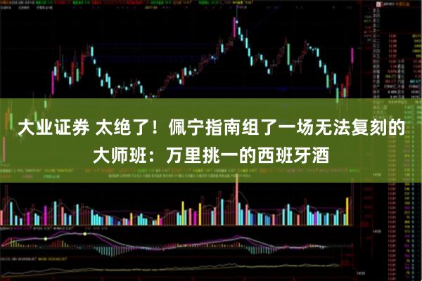 大业证券 太绝了！佩宁指南组了一场无法复刻的大师班：万里挑一的西班牙酒