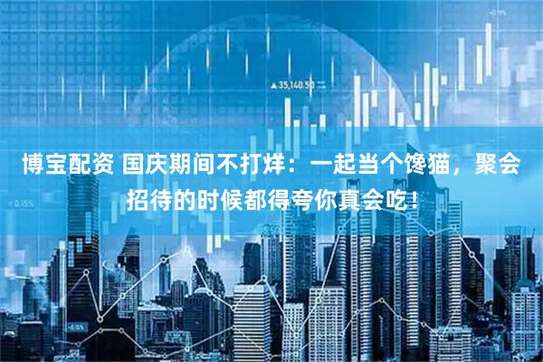 博宝配资 国庆期间不打烊：一起当个馋猫，聚会招待的时候都得夸你真会吃！