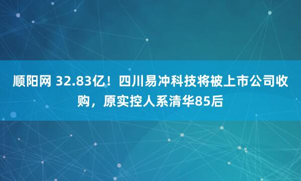 顺阳网 32.83亿！四川易冲科技将被上市公司收购，原实控人系清华85后