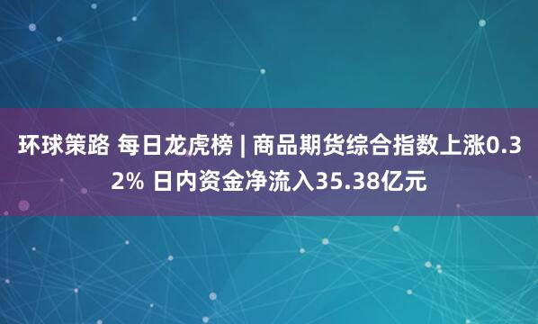 环球策路 每日龙虎榜 | 商品期货综合指数上涨0.32% 日内资金净流入35.38亿元