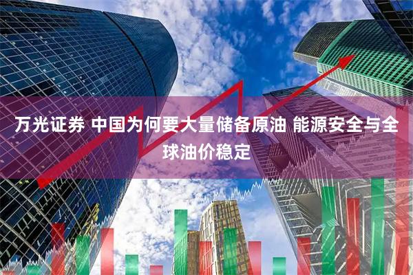 万光证券 中国为何要大量储备原油 能源安全与全球油价稳定