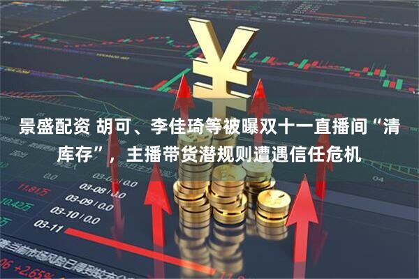 景盛配资 胡可、李佳琦等被曝双十一直播间“清库存”，主播带货潜规则遭遇信任危机