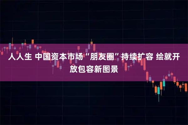 人人生 中国资本市场“朋友圈”持续扩容 绘就开放包容新图景