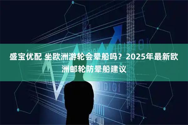 盛宝优配 坐欧洲游轮会晕船吗？2025年最新欧洲邮轮防晕船建议