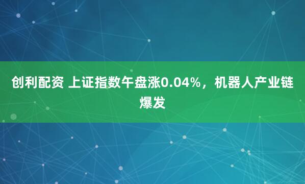创利配资 上证指数午盘涨0.04%，机器人产业链爆发