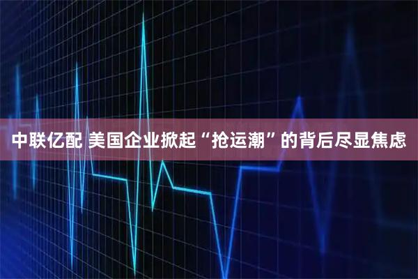 中联亿配 美国企业掀起“抢运潮”的背后尽显焦虑