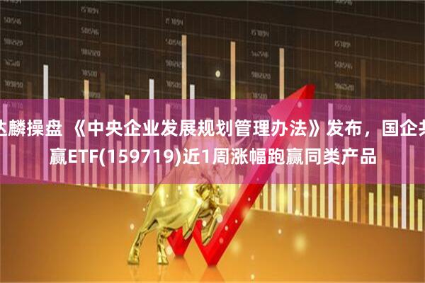 达麟操盘 《中央企业发展规划管理办法》发布，国企共赢ETF(159719)近1周涨幅跑赢同类产品