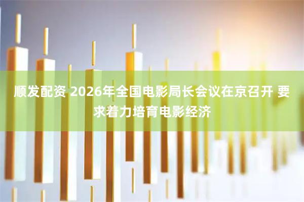 顺发配资 2026年全国电影局长会议在京召开 要求着力培育电影经济
