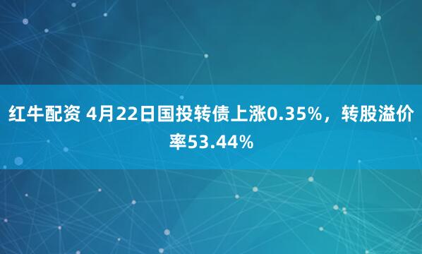 红牛配资 4月22日国投转债上涨0.35%，转股溢价率53.44%