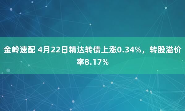 金岭速配 4月22日精达转债上涨0.34%，转股溢价率8.17%