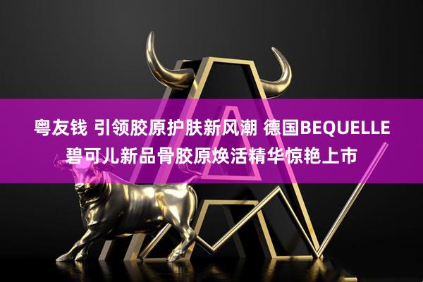 粤友钱 引领胶原护肤新风潮 德国BEQUELLE碧可儿新品骨胶原焕活精华惊艳上市