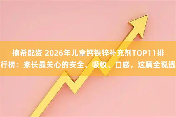 楠希配资 2026年儿童钙铁锌补充剂TOP11排行榜：家长最关心的安全、吸收、口感，这篇全说透