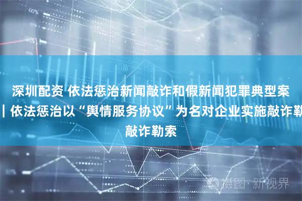 深圳配资 依法惩治新闻敲诈和假新闻犯罪典型案例｜依法惩治以“舆情服务协议”为名对企业实施敲诈勒索