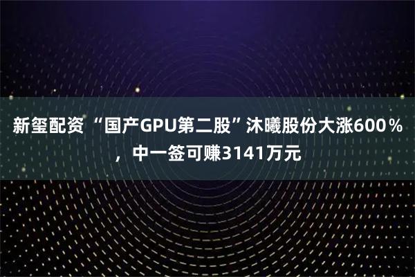 新玺配资 “国产GPU第二股”沐曦股份大涨600％，中一签可赚3141万元