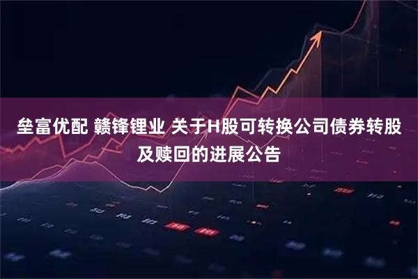 垒富优配 赣锋锂业 关于H股可转换公司债券转股及赎回的进展公告