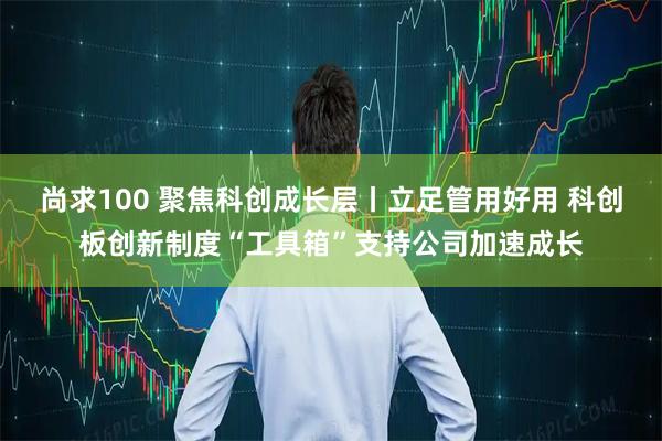 尚求100 聚焦科创成长层丨立足管用好用 科创板创新制度“工具箱”支持公司加速成长