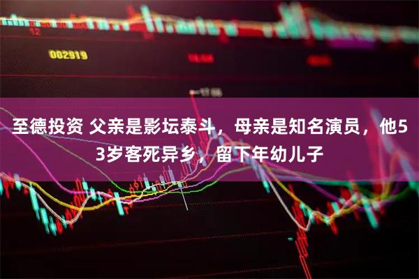 至德投资 父亲是影坛泰斗，母亲是知名演员，他53岁客死异乡，留下年幼儿子