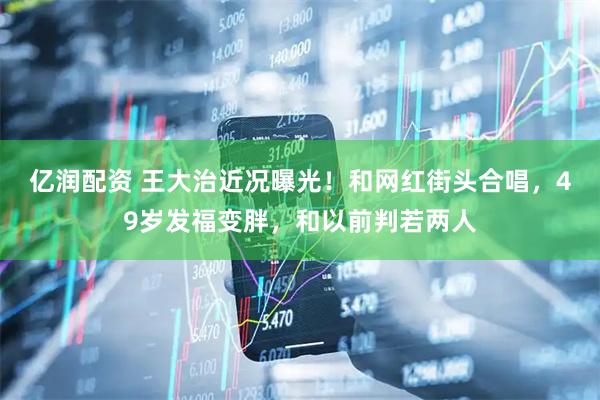 亿润配资 王大治近况曝光！和网红街头合唱，49岁发福变胖，和以前判若两人