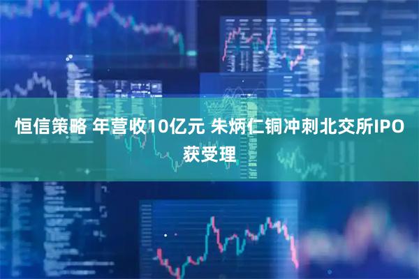恒信策略 年营收10亿元 朱炳仁铜冲刺北交所IPO获受理