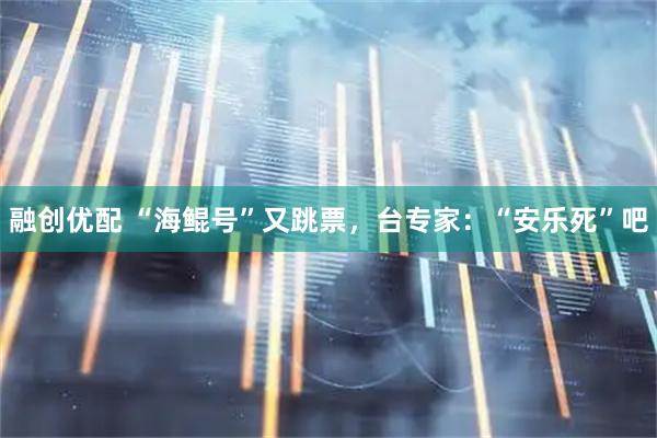 融创优配 “海鲲号”又跳票，台专家：“安乐死”吧