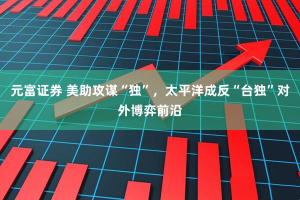 元富证券 美助攻谋“独”，太平洋成反“台独”对外博弈前沿