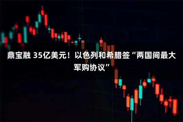 鼎宝融 35亿美元！以色列和希腊签“两国间最大军购协议”